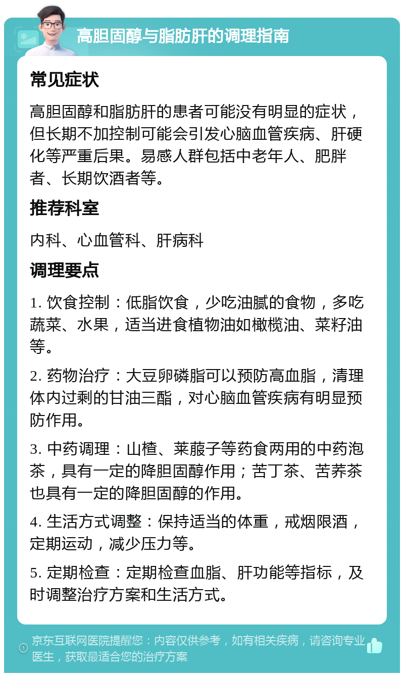 高胆固醇与脂肪肝的调理指南 常见症状 高胆固醇和脂肪肝的患者可能没有明显的症状，但长期不加控制可能会引发心脑血管疾病、肝硬化等严重后果。易感人群包括中老年人、肥胖者、长期饮酒者等。 推荐科室 内科、心血管科、肝病科 调理要点 1. 饮食控制：低脂饮食，少吃油腻的食物，多吃蔬菜、水果，适当进食植物油如橄榄油、菜籽油等。 2. 药物治疗：大豆卵磷脂可以预防高血脂，清理体内过剩的甘油三酯，对心脑血管疾病有明显预防作用。 3. 中药调理：山楂、莱菔子等药食两用的中药泡茶，具有一定的降胆固醇作用；苦丁茶、苦荞茶也具有一定的降胆固醇的作用。 4. 生活方式调整：保持适当的体重，戒烟限酒，定期运动，减少压力等。 5. 定期检查：定期检查血脂、肝功能等指标，及时调整治疗方案和生活方式。