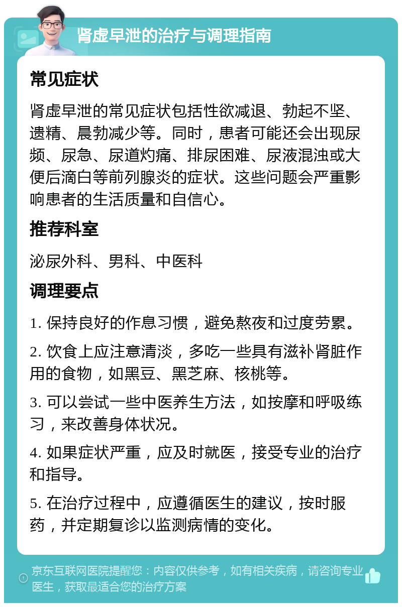 肾虚早泄的治疗与调理指南 常见症状 肾虚早泄的常见症状包括性欲减退、勃起不坚、遗精、晨勃减少等。同时，患者可能还会出现尿频、尿急、尿道灼痛、排尿困难、尿液混浊或大便后滴白等前列腺炎的症状。这些问题会严重影响患者的生活质量和自信心。 推荐科室 泌尿外科、男科、中医科 调理要点 1. 保持良好的作息习惯，避免熬夜和过度劳累。 2. 饮食上应注意清淡，多吃一些具有滋补肾脏作用的食物，如黑豆、黑芝麻、核桃等。 3. 可以尝试一些中医养生方法，如按摩和呼吸练习，来改善身体状况。 4. 如果症状严重，应及时就医，接受专业的治疗和指导。 5. 在治疗过程中，应遵循医生的建议，按时服药，并定期复诊以监测病情的变化。