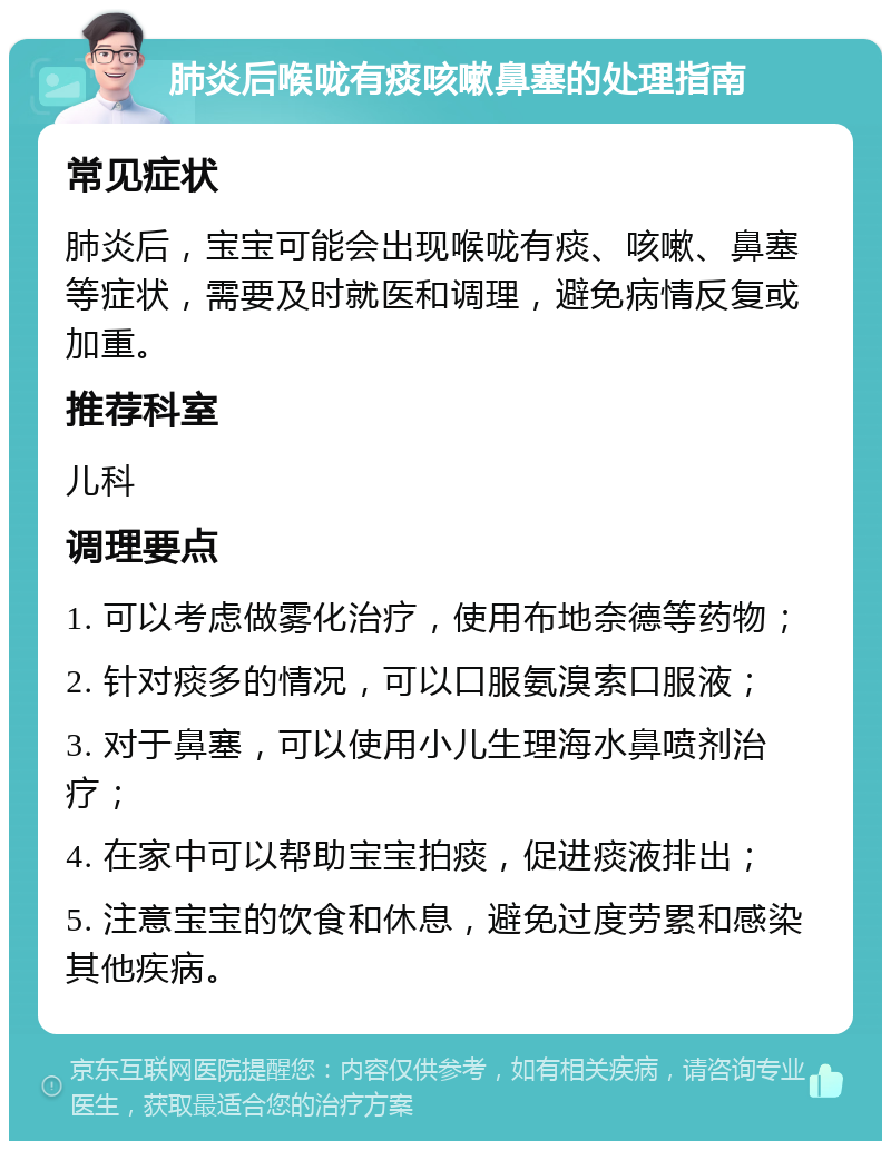 肺炎后喉咙有痰咳嗽鼻塞的处理指南 常见症状 肺炎后，宝宝可能会出现喉咙有痰、咳嗽、鼻塞等症状，需要及时就医和调理，避免病情反复或加重。 推荐科室 儿科 调理要点 1. 可以考虑做雾化治疗，使用布地奈德等药物； 2. 针对痰多的情况，可以口服氨溴索口服液； 3. 对于鼻塞，可以使用小儿生理海水鼻喷剂治疗； 4. 在家中可以帮助宝宝拍痰，促进痰液排出； 5. 注意宝宝的饮食和休息，避免过度劳累和感染其他疾病。