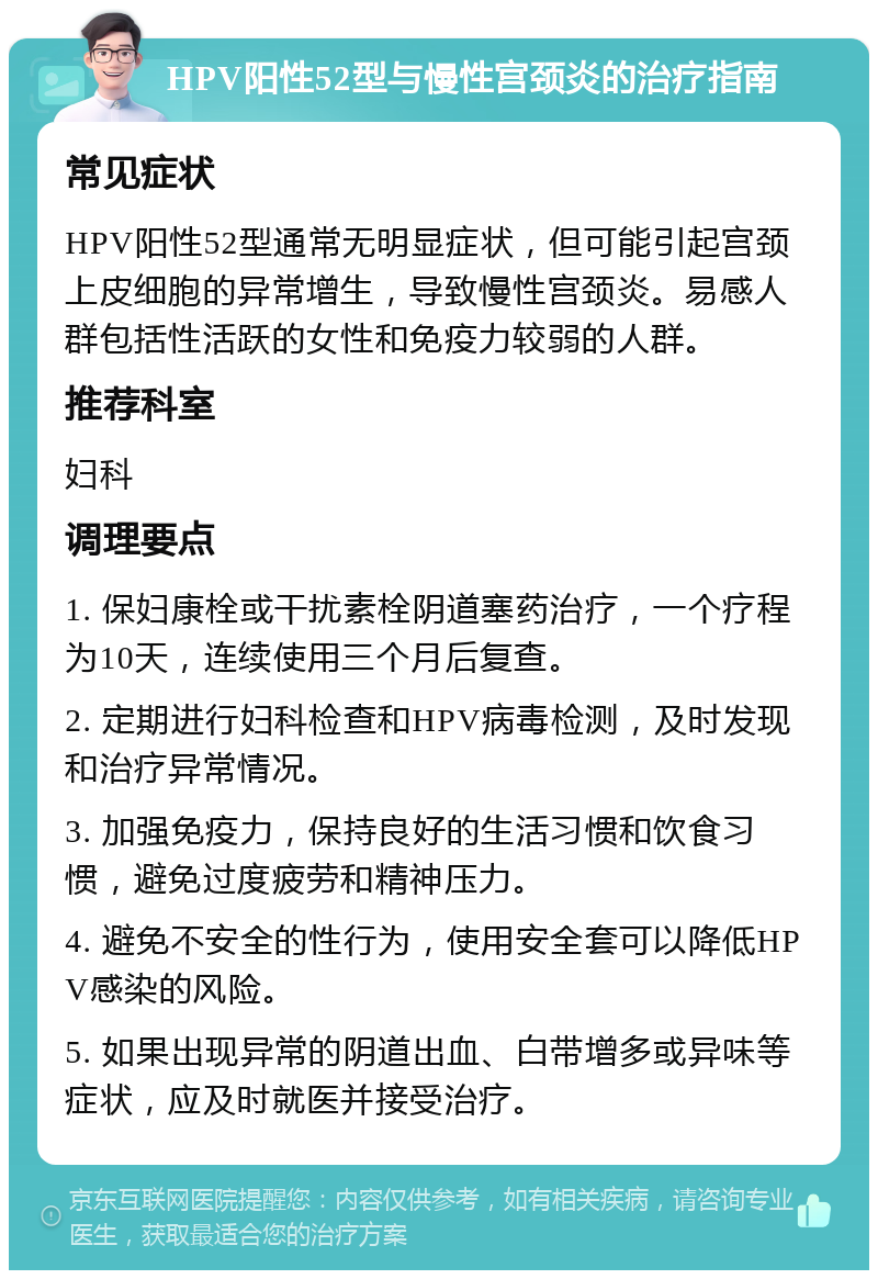 HPV阳性52型与慢性宫颈炎的治疗指南 常见症状 HPV阳性52型通常无明显症状，但可能引起宫颈上皮细胞的异常增生，导致慢性宫颈炎。易感人群包括性活跃的女性和免疫力较弱的人群。 推荐科室 妇科 调理要点 1. 保妇康栓或干扰素栓阴道塞药治疗，一个疗程为10天，连续使用三个月后复查。 2. 定期进行妇科检查和HPV病毒检测，及时发现和治疗异常情况。 3. 加强免疫力，保持良好的生活习惯和饮食习惯，避免过度疲劳和精神压力。 4. 避免不安全的性行为，使用安全套可以降低HPV感染的风险。 5. 如果出现异常的阴道出血、白带增多或异味等症状，应及时就医并接受治疗。