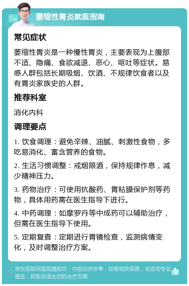 萎缩性胃炎就医指南 常见症状 萎缩性胃炎是一种慢性胃炎，主要表现为上腹部不适、隐痛、食欲减退、恶心、呕吐等症状。易感人群包括长期吸烟、饮酒、不规律饮食者以及有胃炎家族史的人群。 推荐科室 消化内科 调理要点 1. 饮食调理：避免辛辣、油腻、刺激性食物，多吃易消化、富含营养的食物。 2. 生活习惯调整：戒烟限酒，保持规律作息，减少精神压力。 3. 药物治疗：可使用抗酸药、胃粘膜保护剂等药物，具体用药需在医生指导下进行。 4. 中药调理：如摩罗丹等中成药可以辅助治疗，但需在医生指导下使用。 5. 定期复查：定期进行胃镜检查，监测病情变化，及时调整治疗方案。