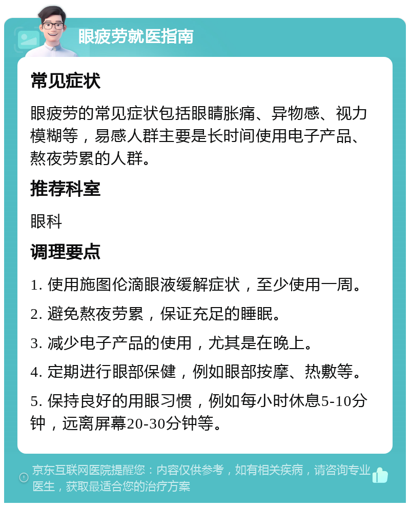 眼疲劳就医指南 常见症状 眼疲劳的常见症状包括眼睛胀痛、异物感、视力模糊等，易感人群主要是长时间使用电子产品、熬夜劳累的人群。 推荐科室 眼科 调理要点 1. 使用施图伦滴眼液缓解症状，至少使用一周。 2. 避免熬夜劳累，保证充足的睡眠。 3. 减少电子产品的使用，尤其是在晚上。 4. 定期进行眼部保健，例如眼部按摩、热敷等。 5. 保持良好的用眼习惯，例如每小时休息5-10分钟，远离屏幕20-30分钟等。