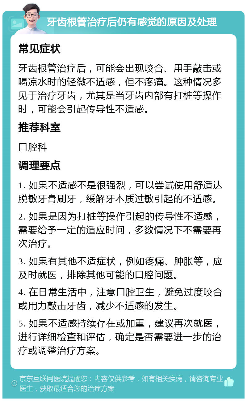 牙齿根管治疗后仍有感觉的原因及处理 常见症状 牙齿根管治疗后，可能会出现咬合、用手敲击或喝凉水时的轻微不适感，但不疼痛。这种情况多见于治疗牙齿，尤其是当牙齿内部有打桩等操作时，可能会引起传导性不适感。 推荐科室 口腔科 调理要点 1. 如果不适感不是很强烈，可以尝试使用舒适达脱敏牙膏刷牙，缓解牙本质过敏引起的不适感。 2. 如果是因为打桩等操作引起的传导性不适感，需要给予一定的适应时间，多数情况下不需要再次治疗。 3. 如果有其他不适症状，例如疼痛、肿胀等，应及时就医，排除其他可能的口腔问题。 4. 在日常生活中，注意口腔卫生，避免过度咬合或用力敲击牙齿，减少不适感的发生。 5. 如果不适感持续存在或加重，建议再次就医，进行详细检查和评估，确定是否需要进一步的治疗或调整治疗方案。