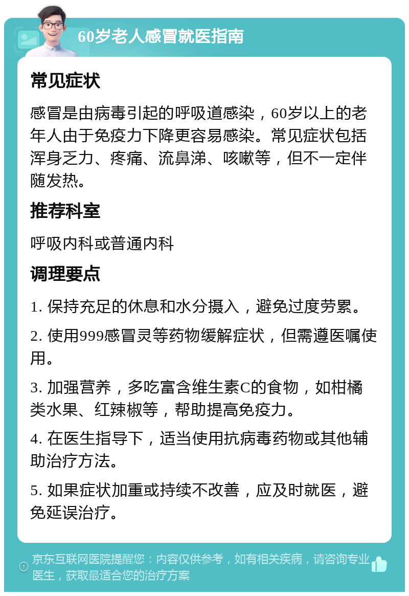 60岁老人感冒就医指南 常见症状 感冒是由病毒引起的呼吸道感染，60岁以上的老年人由于免疫力下降更容易感染。常见症状包括浑身乏力、疼痛、流鼻涕、咳嗽等，但不一定伴随发热。 推荐科室 呼吸内科或普通内科 调理要点 1. 保持充足的休息和水分摄入，避免过度劳累。 2. 使用999感冒灵等药物缓解症状，但需遵医嘱使用。 3. 加强营养，多吃富含维生素C的食物，如柑橘类水果、红辣椒等，帮助提高免疫力。 4. 在医生指导下，适当使用抗病毒药物或其他辅助治疗方法。 5. 如果症状加重或持续不改善，应及时就医，避免延误治疗。