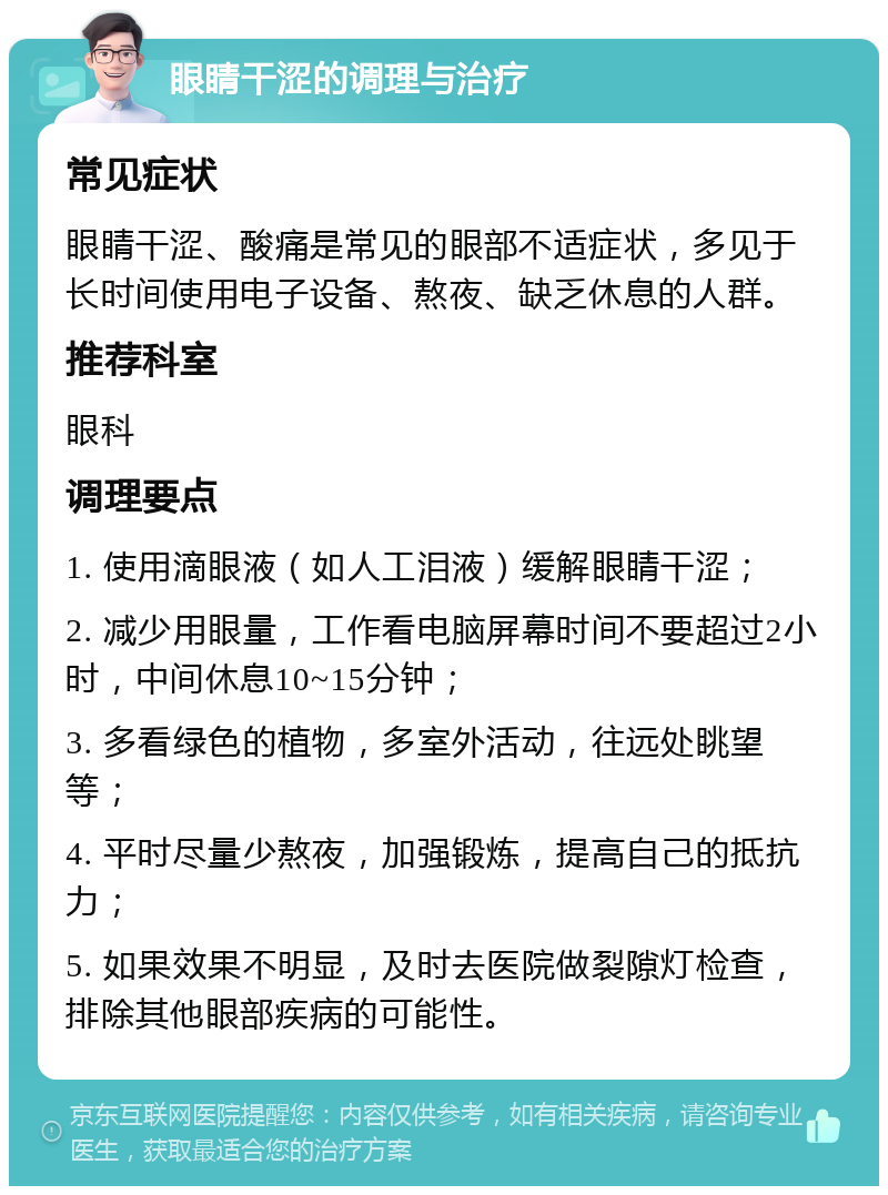 眼睛干涩的调理与治疗 常见症状 眼睛干涩、酸痛是常见的眼部不适症状，多见于长时间使用电子设备、熬夜、缺乏休息的人群。 推荐科室 眼科 调理要点 1. 使用滴眼液（如人工泪液）缓解眼睛干涩； 2. 减少用眼量，工作看电脑屏幕时间不要超过2小时，中间休息10~15分钟； 3. 多看绿色的植物，多室外活动，往远处眺望等； 4. 平时尽量少熬夜，加强锻炼，提高自己的抵抗力； 5. 如果效果不明显，及时去医院做裂隙灯检查，排除其他眼部疾病的可能性。