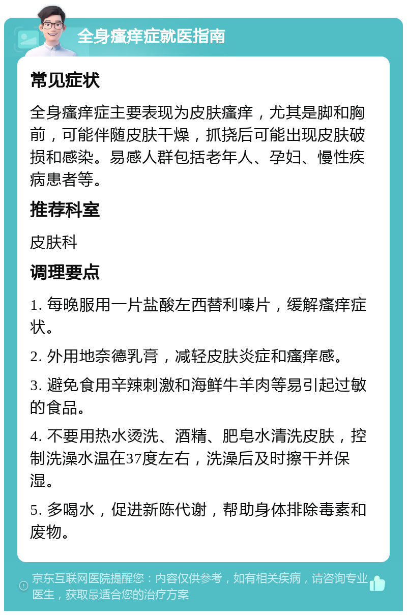 全身瘙痒症就医指南 常见症状 全身瘙痒症主要表现为皮肤瘙痒，尤其是脚和胸前，可能伴随皮肤干燥，抓挠后可能出现皮肤破损和感染。易感人群包括老年人、孕妇、慢性疾病患者等。 推荐科室 皮肤科 调理要点 1. 每晚服用一片盐酸左西替利嗪片，缓解瘙痒症状。 2. 外用地奈德乳膏，减轻皮肤炎症和瘙痒感。 3. 避免食用辛辣刺激和海鲜牛羊肉等易引起过敏的食品。 4. 不要用热水烫洗、酒精、肥皂水清洗皮肤，控制洗澡水温在37度左右，洗澡后及时擦干并保湿。 5. 多喝水，促进新陈代谢，帮助身体排除毒素和废物。