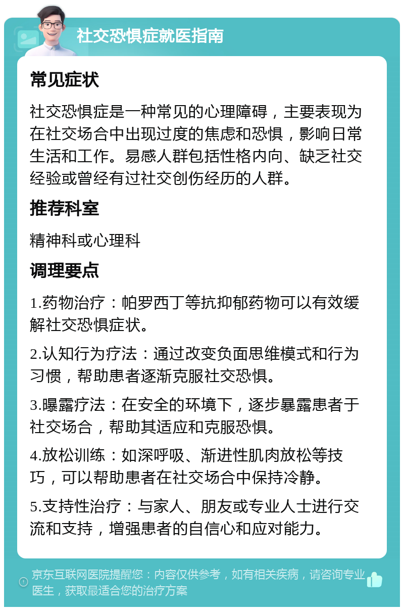 社交恐惧症就医指南 常见症状 社交恐惧症是一种常见的心理障碍，主要表现为在社交场合中出现过度的焦虑和恐惧，影响日常生活和工作。易感人群包括性格内向、缺乏社交经验或曾经有过社交创伤经历的人群。 推荐科室 精神科或心理科 调理要点 1.药物治疗：帕罗西丁等抗抑郁药物可以有效缓解社交恐惧症状。 2.认知行为疗法：通过改变负面思维模式和行为习惯，帮助患者逐渐克服社交恐惧。 3.曝露疗法：在安全的环境下，逐步暴露患者于社交场合，帮助其适应和克服恐惧。 4.放松训练：如深呼吸、渐进性肌肉放松等技巧，可以帮助患者在社交场合中保持冷静。 5.支持性治疗：与家人、朋友或专业人士进行交流和支持，增强患者的自信心和应对能力。