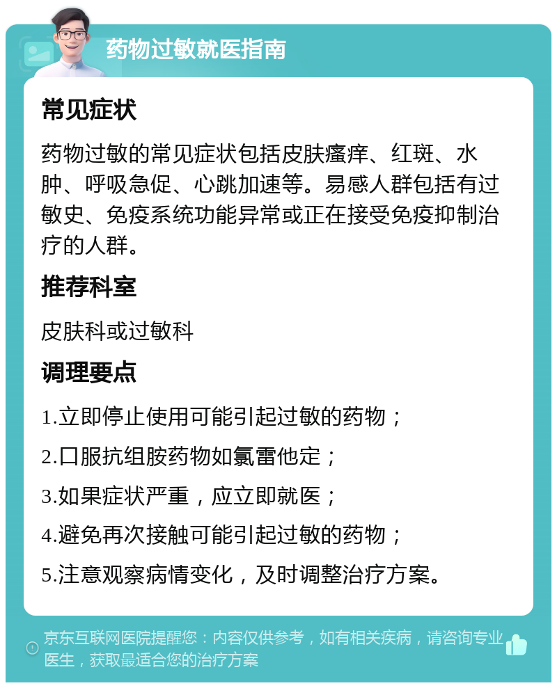 药物过敏就医指南 常见症状 药物过敏的常见症状包括皮肤瘙痒、红斑、水肿、呼吸急促、心跳加速等。易感人群包括有过敏史、免疫系统功能异常或正在接受免疫抑制治疗的人群。 推荐科室 皮肤科或过敏科 调理要点 1.立即停止使用可能引起过敏的药物； 2.口服抗组胺药物如氯雷他定； 3.如果症状严重，应立即就医； 4.避免再次接触可能引起过敏的药物； 5.注意观察病情变化，及时调整治疗方案。