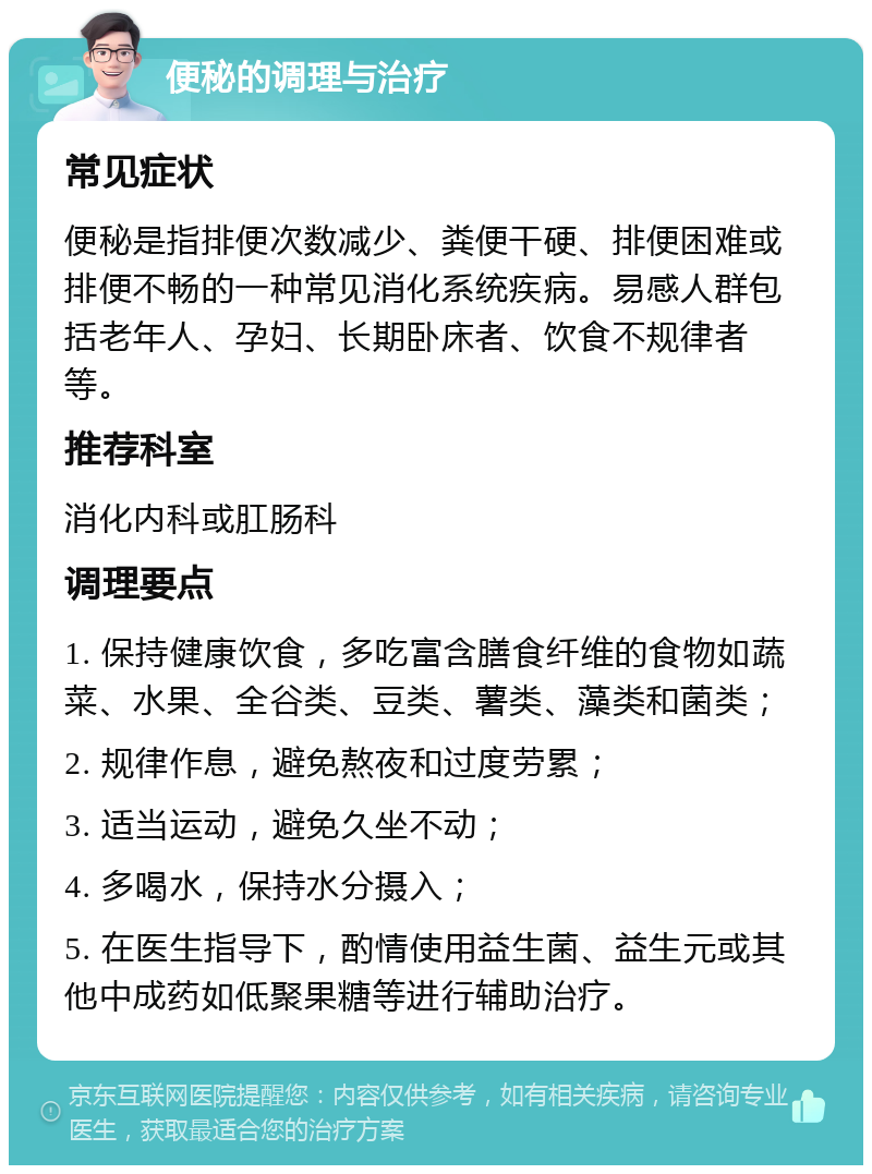 便秘的调理与治疗 常见症状 便秘是指排便次数减少、粪便干硬、排便困难或排便不畅的一种常见消化系统疾病。易感人群包括老年人、孕妇、长期卧床者、饮食不规律者等。 推荐科室 消化内科或肛肠科 调理要点 1. 保持健康饮食，多吃富含膳食纤维的食物如蔬菜、水果、全谷类、豆类、薯类、藻类和菌类； 2. 规律作息，避免熬夜和过度劳累； 3. 适当运动，避免久坐不动； 4. 多喝水，保持水分摄入； 5. 在医生指导下，酌情使用益生菌、益生元或其他中成药如低聚果糖等进行辅助治疗。