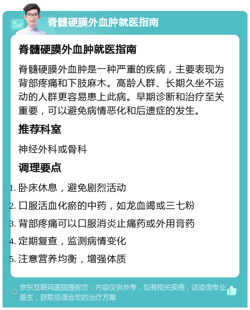 脊髓硬膜外血肿就医指南 脊髓硬膜外血肿就医指南 脊髓硬膜外血肿是一种严重的疾病，主要表现为背部疼痛和下肢麻木。高龄人群、长期久坐不运动的人群更容易患上此病。早期诊断和治疗至关重要，可以避免病情恶化和后遗症的发生。 推荐科室 神经外科或骨科 调理要点 卧床休息，避免剧烈活动 口服活血化瘀的中药，如龙血竭或三七粉 背部疼痛可以口服消炎止痛药或外用膏药 定期复查，监测病情变化 注意营养均衡，增强体质