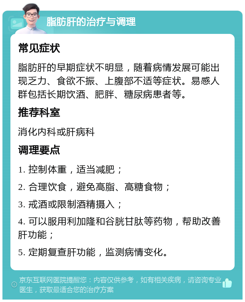 脂肪肝的治疗与调理 常见症状 脂肪肝的早期症状不明显，随着病情发展可能出现乏力、食欲不振、上腹部不适等症状。易感人群包括长期饮酒、肥胖、糖尿病患者等。 推荐科室 消化内科或肝病科 调理要点 1. 控制体重，适当减肥； 2. 合理饮食，避免高脂、高糖食物； 3. 戒酒或限制酒精摄入； 4. 可以服用利加隆和谷胱甘肽等药物，帮助改善肝功能； 5. 定期复查肝功能，监测病情变化。