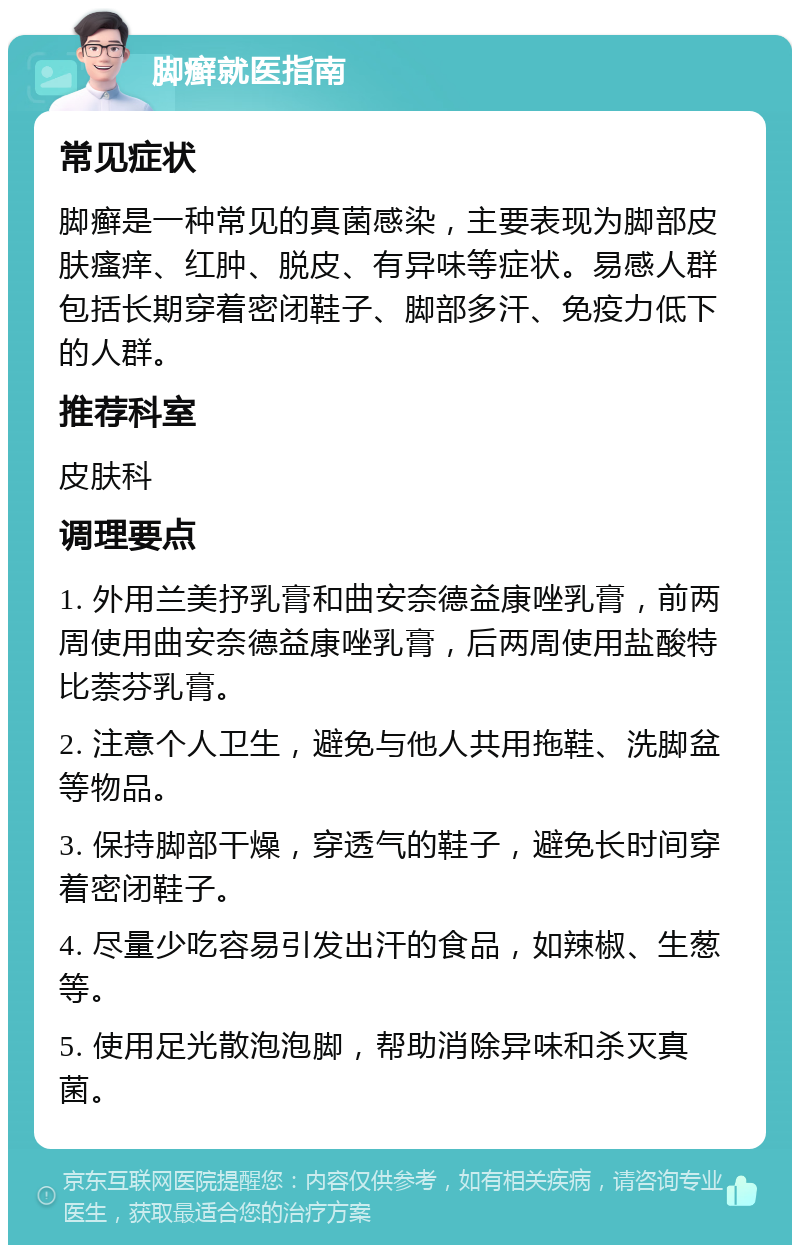 脚癣就医指南 常见症状 脚癣是一种常见的真菌感染，主要表现为脚部皮肤瘙痒、红肿、脱皮、有异味等症状。易感人群包括长期穿着密闭鞋子、脚部多汗、免疫力低下的人群。 推荐科室 皮肤科 调理要点 1. 外用兰美抒乳膏和曲安奈德益康唑乳膏，前两周使用曲安奈德益康唑乳膏，后两周使用盐酸特比萘芬乳膏。 2. 注意个人卫生，避免与他人共用拖鞋、洗脚盆等物品。 3. 保持脚部干燥，穿透气的鞋子，避免长时间穿着密闭鞋子。 4. 尽量少吃容易引发出汗的食品，如辣椒、生葱等。 5. 使用足光散泡泡脚，帮助消除异味和杀灭真菌。