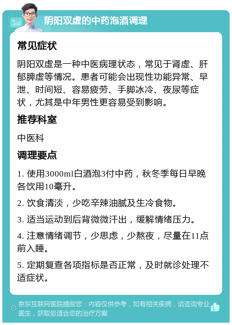 阴阳双虚的中药泡酒调理 常见症状 阴阳双虚是一种中医病理状态，常见于肾虚、肝郁脾虚等情况。患者可能会出现性功能异常、早泄、时间短、容易疲劳、手脚冰冷、夜尿等症状，尤其是中年男性更容易受到影响。 推荐科室 中医科 调理要点 1. 使用3000ml白酒泡3付中药，秋冬季每日早晚各饮用10毫升。 2. 饮食清淡，少吃辛辣油腻及生冷食物。 3. 适当运动到后背微微汗出，缓解情绪压力。 4. 注意情绪调节，少思虑，少熬夜，尽量在11点前入睡。 5. 定期复查各项指标是否正常，及时就诊处理不适症状。