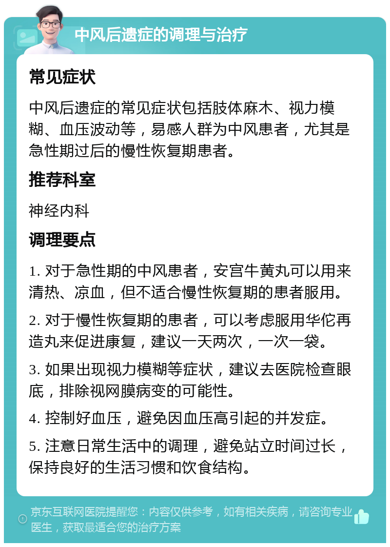 中风后遗症的调理与治疗 常见症状 中风后遗症的常见症状包括肢体麻木、视力模糊、血压波动等，易感人群为中风患者，尤其是急性期过后的慢性恢复期患者。 推荐科室 神经内科 调理要点 1. 对于急性期的中风患者，安宫牛黄丸可以用来清热、凉血，但不适合慢性恢复期的患者服用。 2. 对于慢性恢复期的患者，可以考虑服用华佗再造丸来促进康复，建议一天两次，一次一袋。 3. 如果出现视力模糊等症状，建议去医院检查眼底，排除视网膜病变的可能性。 4. 控制好血压，避免因血压高引起的并发症。 5. 注意日常生活中的调理，避免站立时间过长，保持良好的生活习惯和饮食结构。