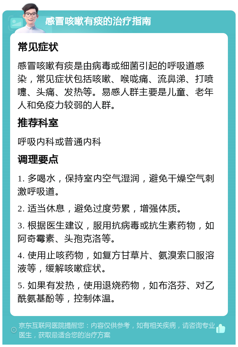 感冒咳嗽有痰的治疗指南 常见症状 感冒咳嗽有痰是由病毒或细菌引起的呼吸道感染，常见症状包括咳嗽、喉咙痛、流鼻涕、打喷嚏、头痛、发热等。易感人群主要是儿童、老年人和免疫力较弱的人群。 推荐科室 呼吸内科或普通内科 调理要点 1. 多喝水，保持室内空气湿润，避免干燥空气刺激呼吸道。 2. 适当休息，避免过度劳累，增强体质。 3. 根据医生建议，服用抗病毒或抗生素药物，如阿奇霉素、头孢克洛等。 4. 使用止咳药物，如复方甘草片、氨溴索口服溶液等，缓解咳嗽症状。 5. 如果有发热，使用退烧药物，如布洛芬、对乙酰氨基酚等，控制体温。