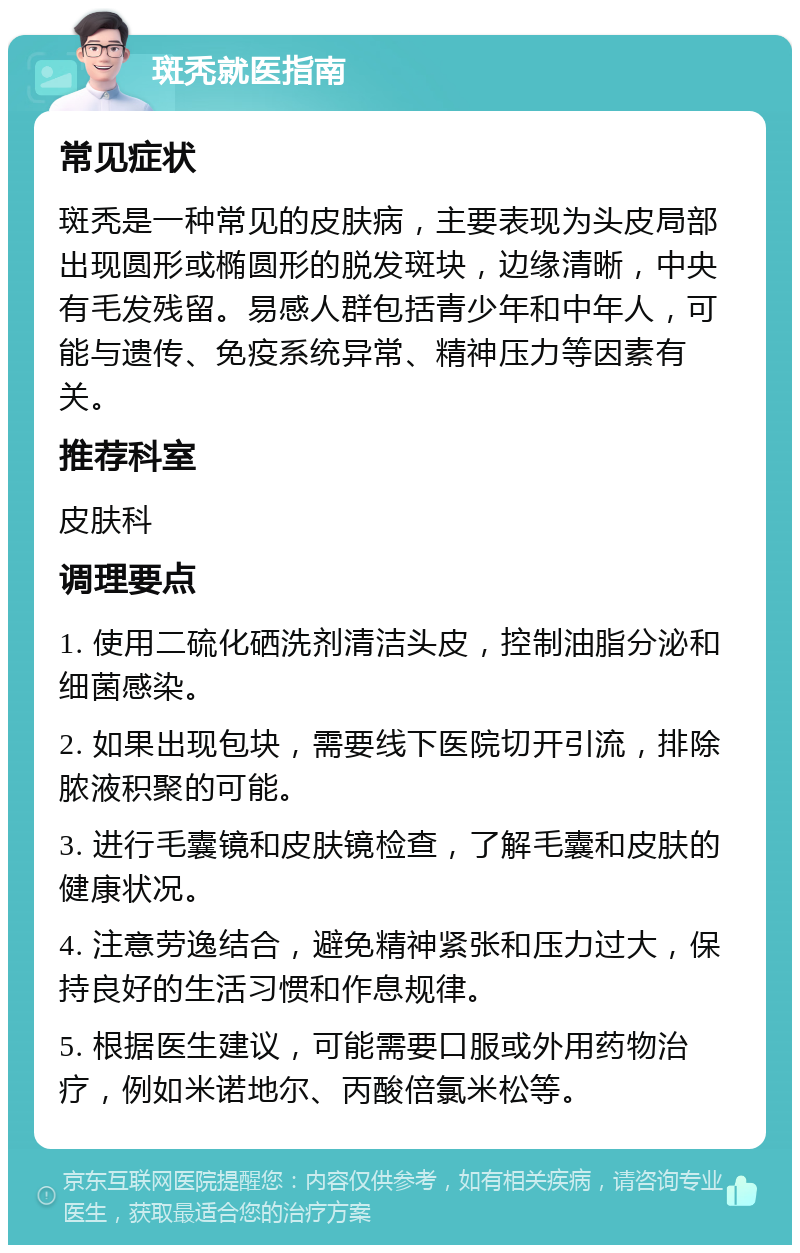 斑秃就医指南 常见症状 斑秃是一种常见的皮肤病，主要表现为头皮局部出现圆形或椭圆形的脱发斑块，边缘清晰，中央有毛发残留。易感人群包括青少年和中年人，可能与遗传、免疫系统异常、精神压力等因素有关。 推荐科室 皮肤科 调理要点 1. 使用二硫化硒洗剂清洁头皮，控制油脂分泌和细菌感染。 2. 如果出现包块，需要线下医院切开引流，排除脓液积聚的可能。 3. 进行毛囊镜和皮肤镜检查，了解毛囊和皮肤的健康状况。 4. 注意劳逸结合，避免精神紧张和压力过大，保持良好的生活习惯和作息规律。 5. 根据医生建议，可能需要口服或外用药物治疗，例如米诺地尔、丙酸倍氯米松等。