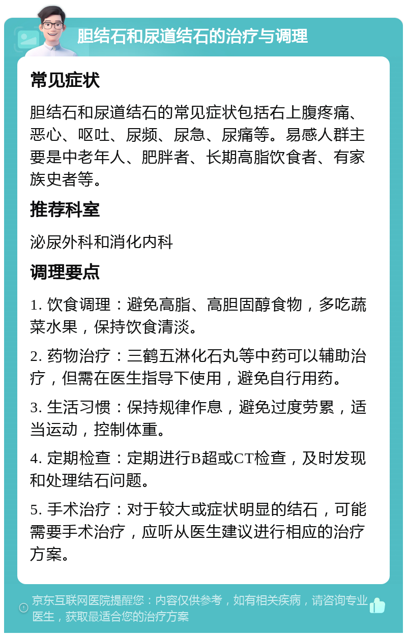 胆结石和尿道结石的治疗与调理 常见症状 胆结石和尿道结石的常见症状包括右上腹疼痛、恶心、呕吐、尿频、尿急、尿痛等。易感人群主要是中老年人、肥胖者、长期高脂饮食者、有家族史者等。 推荐科室 泌尿外科和消化内科 调理要点 1. 饮食调理：避免高脂、高胆固醇食物，多吃蔬菜水果，保持饮食清淡。 2. 药物治疗：三鹤五淋化石丸等中药可以辅助治疗，但需在医生指导下使用，避免自行用药。 3. 生活习惯：保持规律作息，避免过度劳累，适当运动，控制体重。 4. 定期检查：定期进行B超或CT检查，及时发现和处理结石问题。 5. 手术治疗：对于较大或症状明显的结石，可能需要手术治疗，应听从医生建议进行相应的治疗方案。