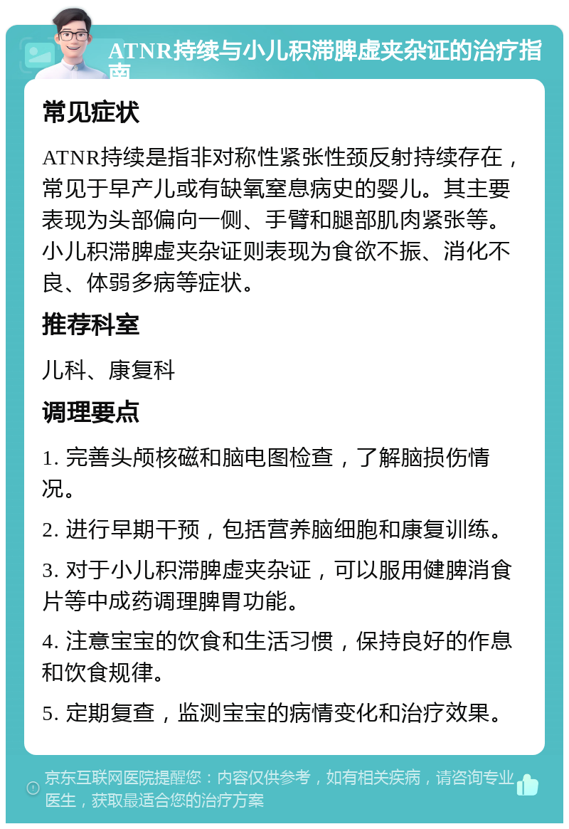 ATNR持续与小儿积滞脾虚夹杂证的治疗指南 常见症状 ATNR持续是指非对称性紧张性颈反射持续存在，常见于早产儿或有缺氧窒息病史的婴儿。其主要表现为头部偏向一侧、手臂和腿部肌肉紧张等。小儿积滞脾虚夹杂证则表现为食欲不振、消化不良、体弱多病等症状。 推荐科室 儿科、康复科 调理要点 1. 完善头颅核磁和脑电图检查，了解脑损伤情况。 2. 进行早期干预，包括营养脑细胞和康复训练。 3. 对于小儿积滞脾虚夹杂证，可以服用健脾消食片等中成药调理脾胃功能。 4. 注意宝宝的饮食和生活习惯，保持良好的作息和饮食规律。 5. 定期复查，监测宝宝的病情变化和治疗效果。