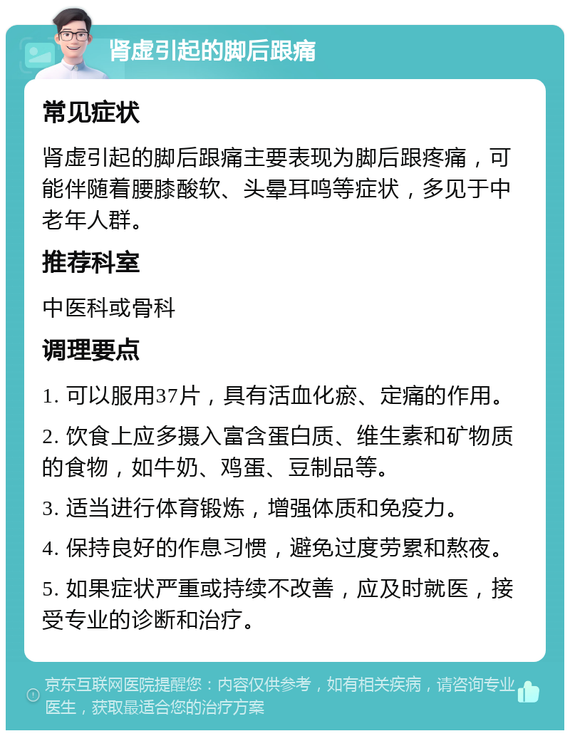 肾虚引起的脚后跟痛 常见症状 肾虚引起的脚后跟痛主要表现为脚后跟疼痛，可能伴随着腰膝酸软、头晕耳鸣等症状，多见于中老年人群。 推荐科室 中医科或骨科 调理要点 1. 可以服用37片，具有活血化瘀、定痛的作用。 2. 饮食上应多摄入富含蛋白质、维生素和矿物质的食物，如牛奶、鸡蛋、豆制品等。 3. 适当进行体育锻炼，增强体质和免疫力。 4. 保持良好的作息习惯，避免过度劳累和熬夜。 5. 如果症状严重或持续不改善，应及时就医，接受专业的诊断和治疗。