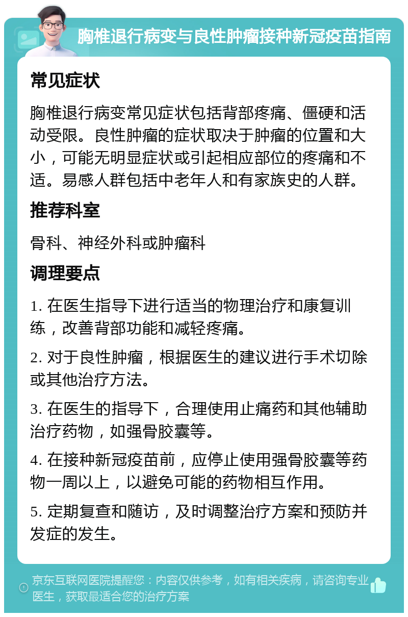 胸椎退行病变与良性肿瘤接种新冠疫苗指南 常见症状 胸椎退行病变常见症状包括背部疼痛、僵硬和活动受限。良性肿瘤的症状取决于肿瘤的位置和大小，可能无明显症状或引起相应部位的疼痛和不适。易感人群包括中老年人和有家族史的人群。 推荐科室 骨科、神经外科或肿瘤科 调理要点 1. 在医生指导下进行适当的物理治疗和康复训练，改善背部功能和减轻疼痛。 2. 对于良性肿瘤，根据医生的建议进行手术切除或其他治疗方法。 3. 在医生的指导下，合理使用止痛药和其他辅助治疗药物，如强骨胶囊等。 4. 在接种新冠疫苗前，应停止使用强骨胶囊等药物一周以上，以避免可能的药物相互作用。 5. 定期复查和随访，及时调整治疗方案和预防并发症的发生。