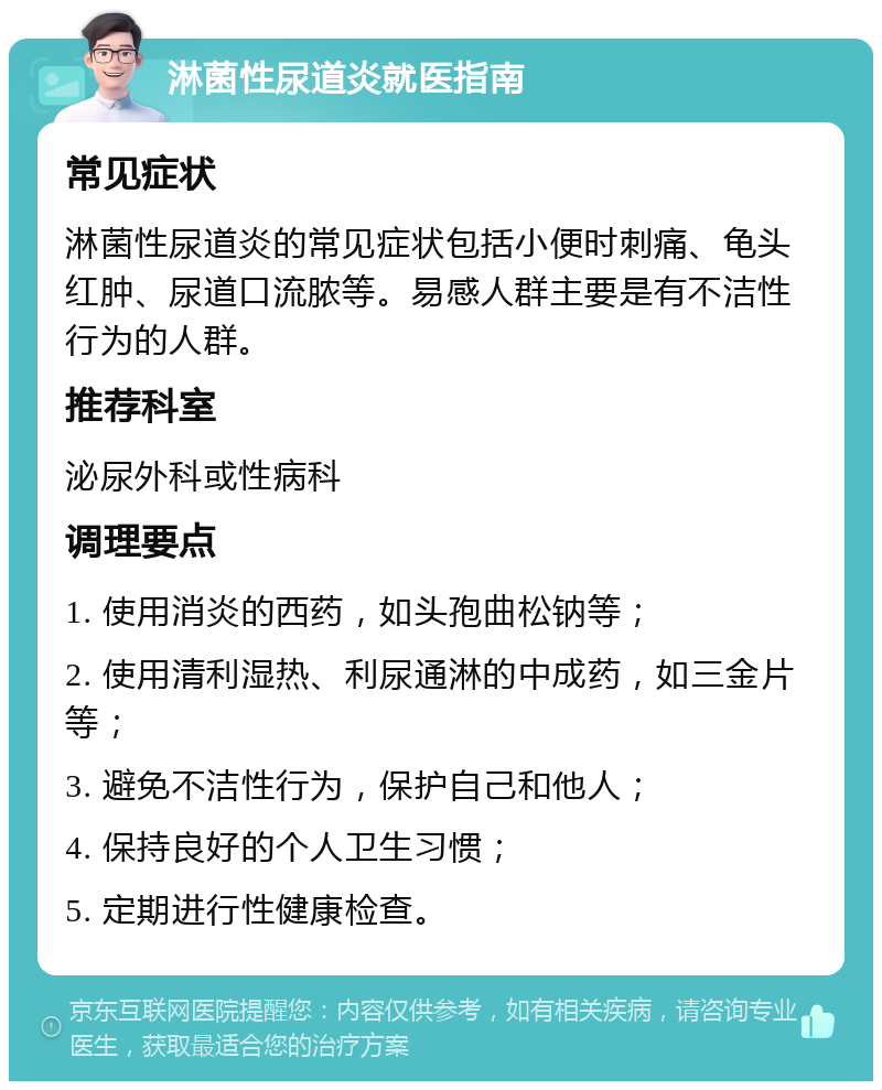 淋菌性尿道炎就医指南 常见症状 淋菌性尿道炎的常见症状包括小便时刺痛、龟头红肿、尿道口流脓等。易感人群主要是有不洁性行为的人群。 推荐科室 泌尿外科或性病科 调理要点 1. 使用消炎的西药，如头孢曲松钠等； 2. 使用清利湿热、利尿通淋的中成药，如三金片等； 3. 避免不洁性行为，保护自己和他人； 4. 保持良好的个人卫生习惯； 5. 定期进行性健康检查。