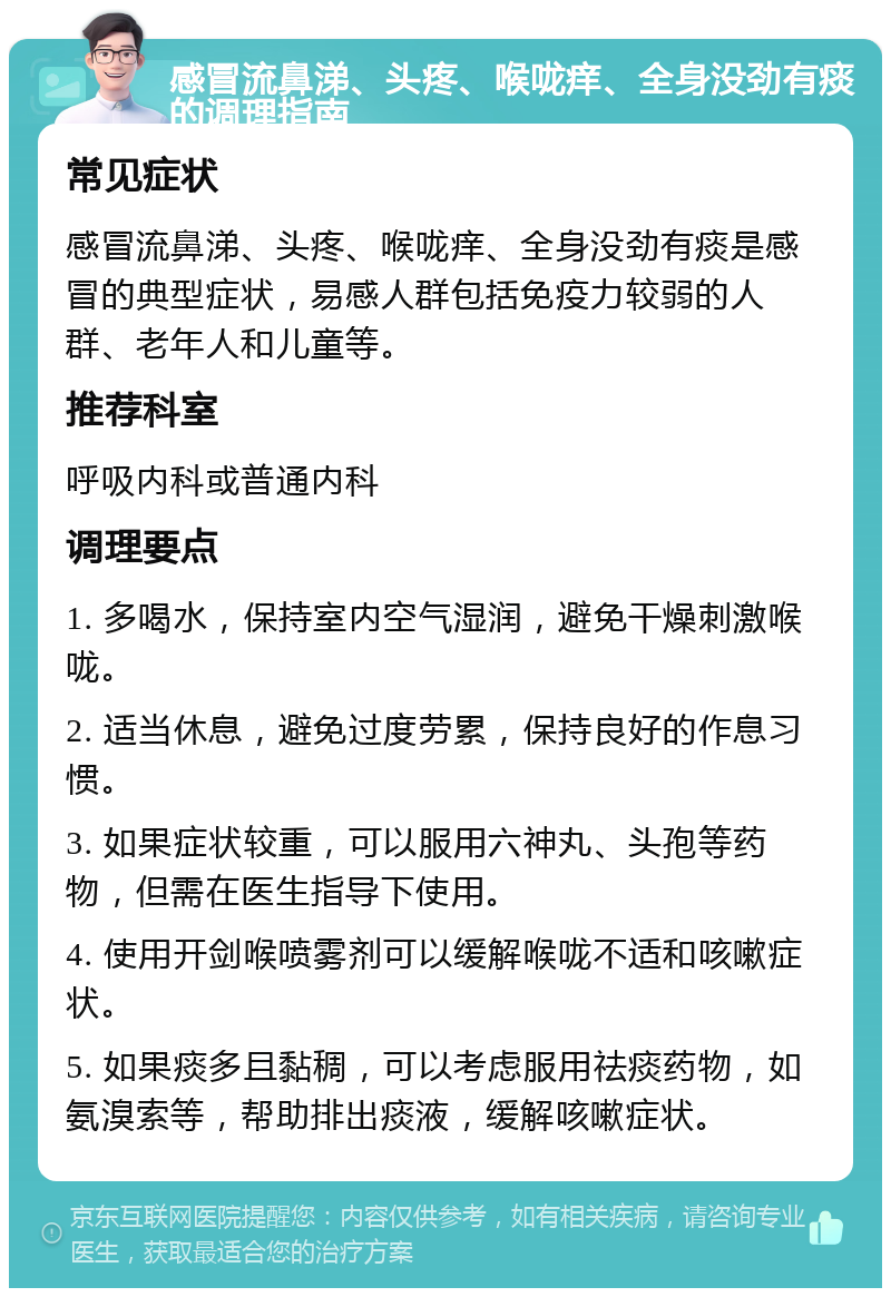 感冒流鼻涕、头疼、喉咙痒、全身没劲有痰的调理指南 常见症状 感冒流鼻涕、头疼、喉咙痒、全身没劲有痰是感冒的典型症状，易感人群包括免疫力较弱的人群、老年人和儿童等。 推荐科室 呼吸内科或普通内科 调理要点 1. 多喝水，保持室内空气湿润，避免干燥刺激喉咙。 2. 适当休息，避免过度劳累，保持良好的作息习惯。 3. 如果症状较重，可以服用六神丸、头孢等药物，但需在医生指导下使用。 4. 使用开剑喉喷雾剂可以缓解喉咙不适和咳嗽症状。 5. 如果痰多且黏稠，可以考虑服用祛痰药物，如氨溴索等，帮助排出痰液，缓解咳嗽症状。