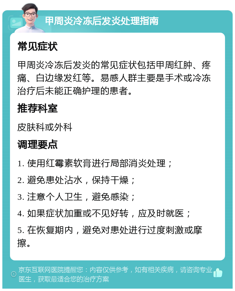 甲周炎冷冻后发炎处理指南 常见症状 甲周炎冷冻后发炎的常见症状包括甲周红肿、疼痛、白边缘发红等。易感人群主要是手术或冷冻治疗后未能正确护理的患者。 推荐科室 皮肤科或外科 调理要点 1. 使用红霉素软膏进行局部消炎处理； 2. 避免患处沾水，保持干燥； 3. 注意个人卫生，避免感染； 4. 如果症状加重或不见好转，应及时就医； 5. 在恢复期内，避免对患处进行过度刺激或摩擦。