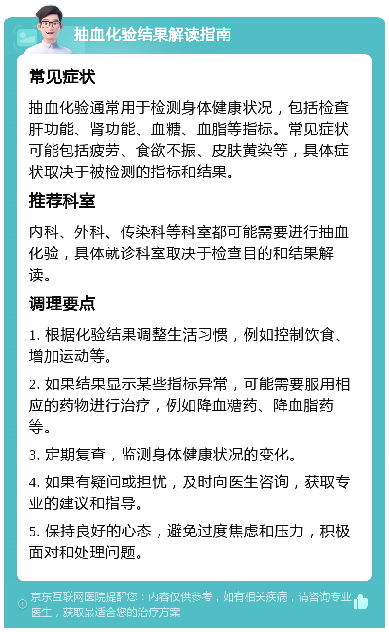 抽血化验结果解读指南 常见症状 抽血化验通常用于检测身体健康状况，包括检查肝功能、肾功能、血糖、血脂等指标。常见症状可能包括疲劳、食欲不振、皮肤黄染等，具体症状取决于被检测的指标和结果。 推荐科室 内科、外科、传染科等科室都可能需要进行抽血化验，具体就诊科室取决于检查目的和结果解读。 调理要点 1. 根据化验结果调整生活习惯，例如控制饮食、增加运动等。 2. 如果结果显示某些指标异常，可能需要服用相应的药物进行治疗，例如降血糖药、降血脂药等。 3. 定期复查，监测身体健康状况的变化。 4. 如果有疑问或担忧，及时向医生咨询，获取专业的建议和指导。 5. 保持良好的心态，避免过度焦虑和压力，积极面对和处理问题。