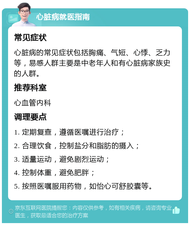 心脏病就医指南 常见症状 心脏病的常见症状包括胸痛、气短、心悸、乏力等，易感人群主要是中老年人和有心脏病家族史的人群。 推荐科室 心血管内科 调理要点 1. 定期复查，遵循医嘱进行治疗； 2. 合理饮食，控制盐分和脂肪的摄入； 3. 适量运动，避免剧烈运动； 4. 控制体重，避免肥胖； 5. 按照医嘱服用药物，如怡心可舒胶囊等。