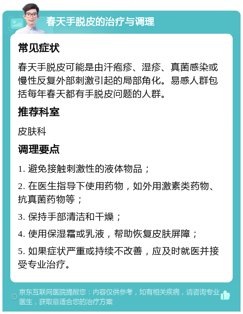 春天手脱皮的治疗与调理 常见症状 春天手脱皮可能是由汗疱疹、湿疹、真菌感染或慢性反复外部刺激引起的局部角化。易感人群包括每年春天都有手脱皮问题的人群。 推荐科室 皮肤科 调理要点 1. 避免接触刺激性的液体物品； 2. 在医生指导下使用药物，如外用激素类药物、抗真菌药物等； 3. 保持手部清洁和干燥； 4. 使用保湿霜或乳液，帮助恢复皮肤屏障； 5. 如果症状严重或持续不改善，应及时就医并接受专业治疗。