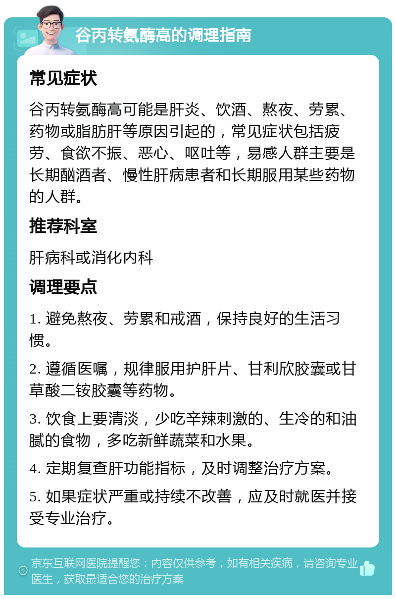 谷丙转氨酶高的调理指南 常见症状 谷丙转氨酶高可能是肝炎、饮酒、熬夜、劳累、药物或脂肪肝等原因引起的，常见症状包括疲劳、食欲不振、恶心、呕吐等，易感人群主要是长期酗酒者、慢性肝病患者和长期服用某些药物的人群。 推荐科室 肝病科或消化内科 调理要点 1. 避免熬夜、劳累和戒酒，保持良好的生活习惯。 2. 遵循医嘱，规律服用护肝片、甘利欣胶囊或甘草酸二铵胶囊等药物。 3. 饮食上要清淡，少吃辛辣刺激的、生冷的和油腻的食物，多吃新鲜蔬菜和水果。 4. 定期复查肝功能指标，及时调整治疗方案。 5. 如果症状严重或持续不改善，应及时就医并接受专业治疗。