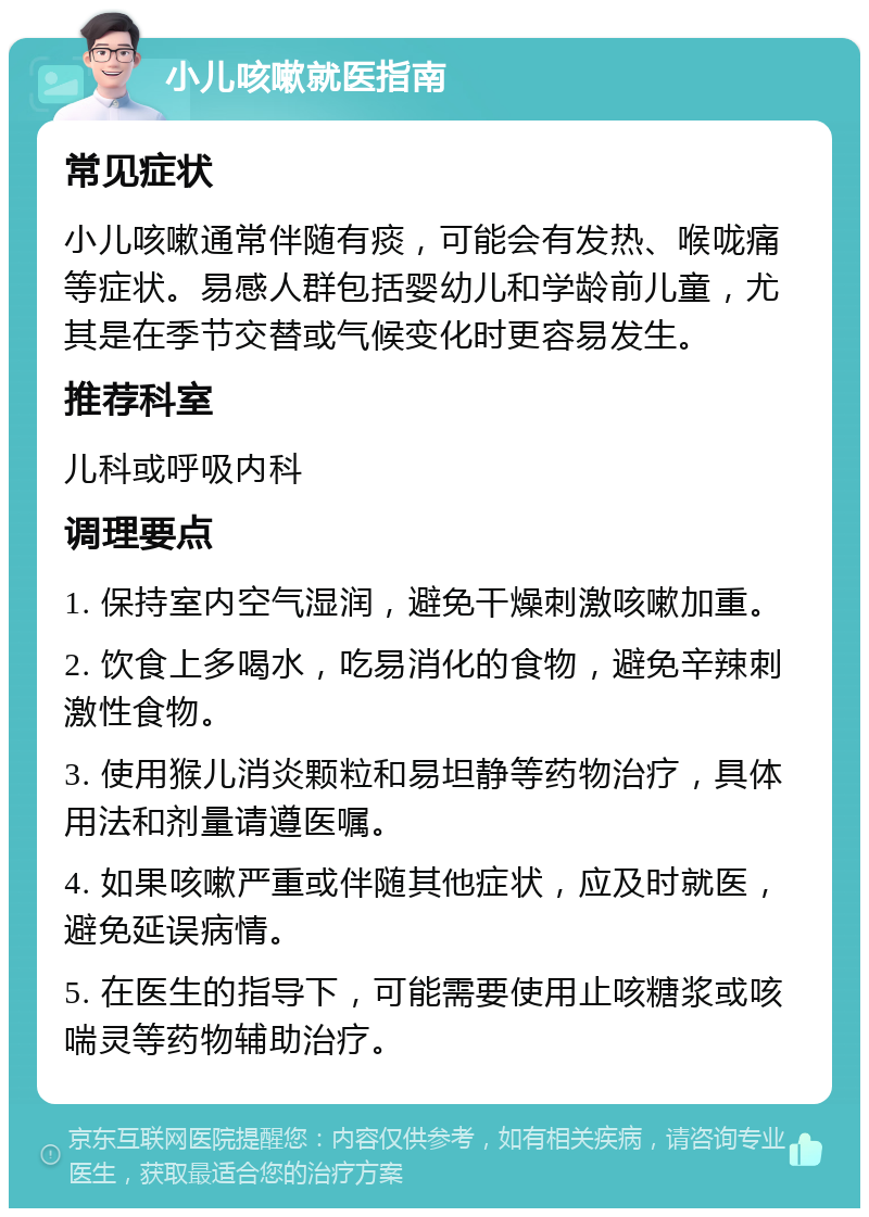 小儿咳嗽就医指南 常见症状 小儿咳嗽通常伴随有痰，可能会有发热、喉咙痛等症状。易感人群包括婴幼儿和学龄前儿童，尤其是在季节交替或气候变化时更容易发生。 推荐科室 儿科或呼吸内科 调理要点 1. 保持室内空气湿润，避免干燥刺激咳嗽加重。 2. 饮食上多喝水，吃易消化的食物，避免辛辣刺激性食物。 3. 使用猴儿消炎颗粒和易坦静等药物治疗，具体用法和剂量请遵医嘱。 4. 如果咳嗽严重或伴随其他症状，应及时就医，避免延误病情。 5. 在医生的指导下，可能需要使用止咳糖浆或咳喘灵等药物辅助治疗。