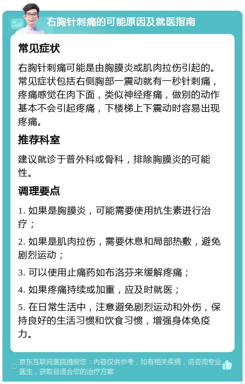 右胸针刺痛的可能原因及就医指南 常见症状 右胸针刺痛可能是由胸膜炎或肌肉拉伤引起的。常见症状包括右侧胸部一震动就有一秒针刺痛，疼痛感觉在肉下面，类似神经疼痛，做别的动作基本不会引起疼痛，下楼梯上下震动时容易出现疼痛。 推荐科室 建议就诊于普外科或骨科，排除胸膜炎的可能性。 调理要点 1. 如果是胸膜炎，可能需要使用抗生素进行治疗； 2. 如果是肌肉拉伤，需要休息和局部热敷，避免剧烈运动； 3. 可以使用止痛药如布洛芬来缓解疼痛； 4. 如果疼痛持续或加重，应及时就医； 5. 在日常生活中，注意避免剧烈运动和外伤，保持良好的生活习惯和饮食习惯，增强身体免疫力。