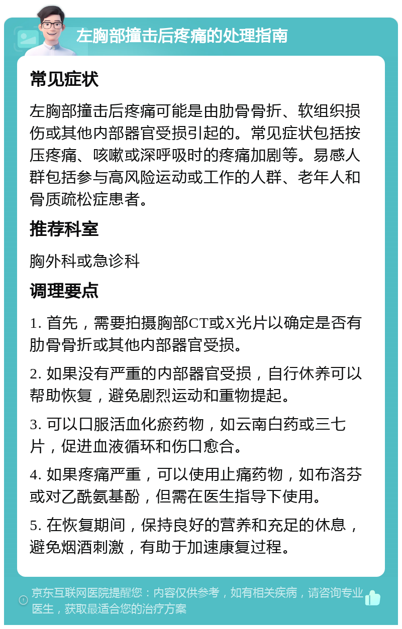 左胸部撞击后疼痛的处理指南 常见症状 左胸部撞击后疼痛可能是由肋骨骨折、软组织损伤或其他内部器官受损引起的。常见症状包括按压疼痛、咳嗽或深呼吸时的疼痛加剧等。易感人群包括参与高风险运动或工作的人群、老年人和骨质疏松症患者。 推荐科室 胸外科或急诊科 调理要点 1. 首先，需要拍摄胸部CT或X光片以确定是否有肋骨骨折或其他内部器官受损。 2. 如果没有严重的内部器官受损，自行休养可以帮助恢复，避免剧烈运动和重物提起。 3. 可以口服活血化瘀药物，如云南白药或三七片，促进血液循环和伤口愈合。 4. 如果疼痛严重，可以使用止痛药物，如布洛芬或对乙酰氨基酚，但需在医生指导下使用。 5. 在恢复期间，保持良好的营养和充足的休息，避免烟酒刺激，有助于加速康复过程。