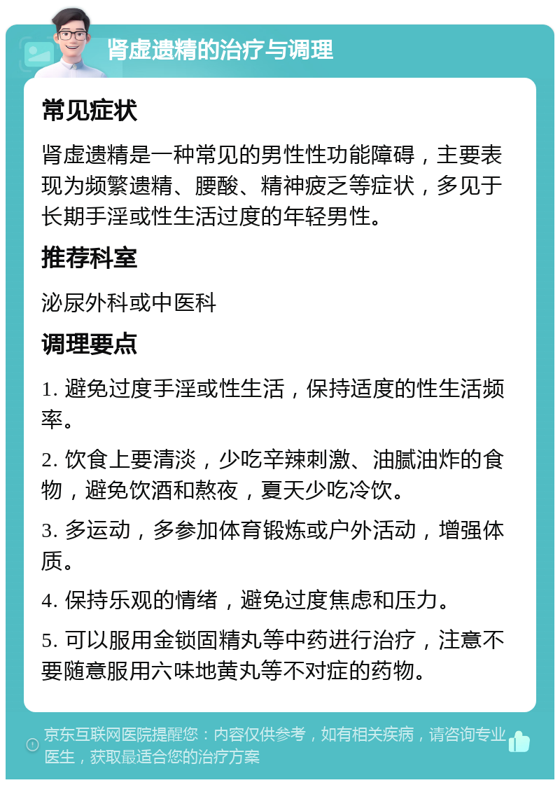 肾虚遗精的治疗与调理 常见症状 肾虚遗精是一种常见的男性性功能障碍，主要表现为频繁遗精、腰酸、精神疲乏等症状，多见于长期手淫或性生活过度的年轻男性。 推荐科室 泌尿外科或中医科 调理要点 1. 避免过度手淫或性生活，保持适度的性生活频率。 2. 饮食上要清淡，少吃辛辣刺激、油腻油炸的食物，避免饮酒和熬夜，夏天少吃冷饮。 3. 多运动，多参加体育锻炼或户外活动，增强体质。 4. 保持乐观的情绪，避免过度焦虑和压力。 5. 可以服用金锁固精丸等中药进行治疗，注意不要随意服用六味地黄丸等不对症的药物。