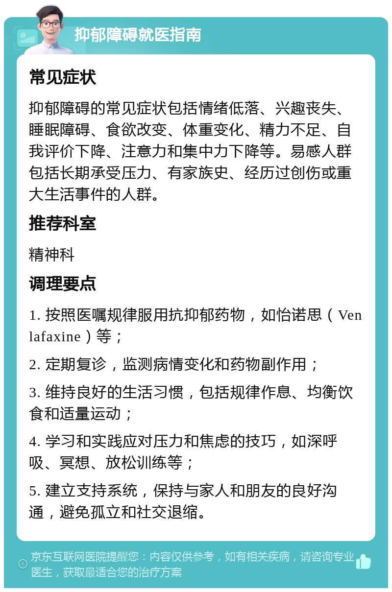 抑郁障碍就医指南 常见症状 抑郁障碍的常见症状包括情绪低落、兴趣丧失、睡眠障碍、食欲改变、体重变化、精力不足、自我评价下降、注意力和集中力下降等。易感人群包括长期承受压力、有家族史、经历过创伤或重大生活事件的人群。 推荐科室 精神科 调理要点 1. 按照医嘱规律服用抗抑郁药物，如怡诺思（Venlafaxine）等； 2. 定期复诊，监测病情变化和药物副作用； 3. 维持良好的生活习惯，包括规律作息、均衡饮食和适量运动； 4. 学习和实践应对压力和焦虑的技巧，如深呼吸、冥想、放松训练等； 5. 建立支持系统，保持与家人和朋友的良好沟通，避免孤立和社交退缩。