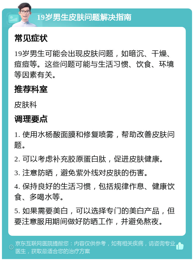 19岁男生皮肤问题解决指南 常见症状 19岁男生可能会出现皮肤问题，如暗沉、干燥、痘痘等。这些问题可能与生活习惯、饮食、环境等因素有关。 推荐科室 皮肤科 调理要点 1. 使用水杨酸面膜和修复喷雾，帮助改善皮肤问题。 2. 可以考虑补充胶原蛋白肽，促进皮肤健康。 3. 注意防晒，避免紫外线对皮肤的伤害。 4. 保持良好的生活习惯，包括规律作息、健康饮食、多喝水等。 5. 如果需要美白，可以选择专门的美白产品，但要注意服用期间做好防晒工作，并避免熬夜。