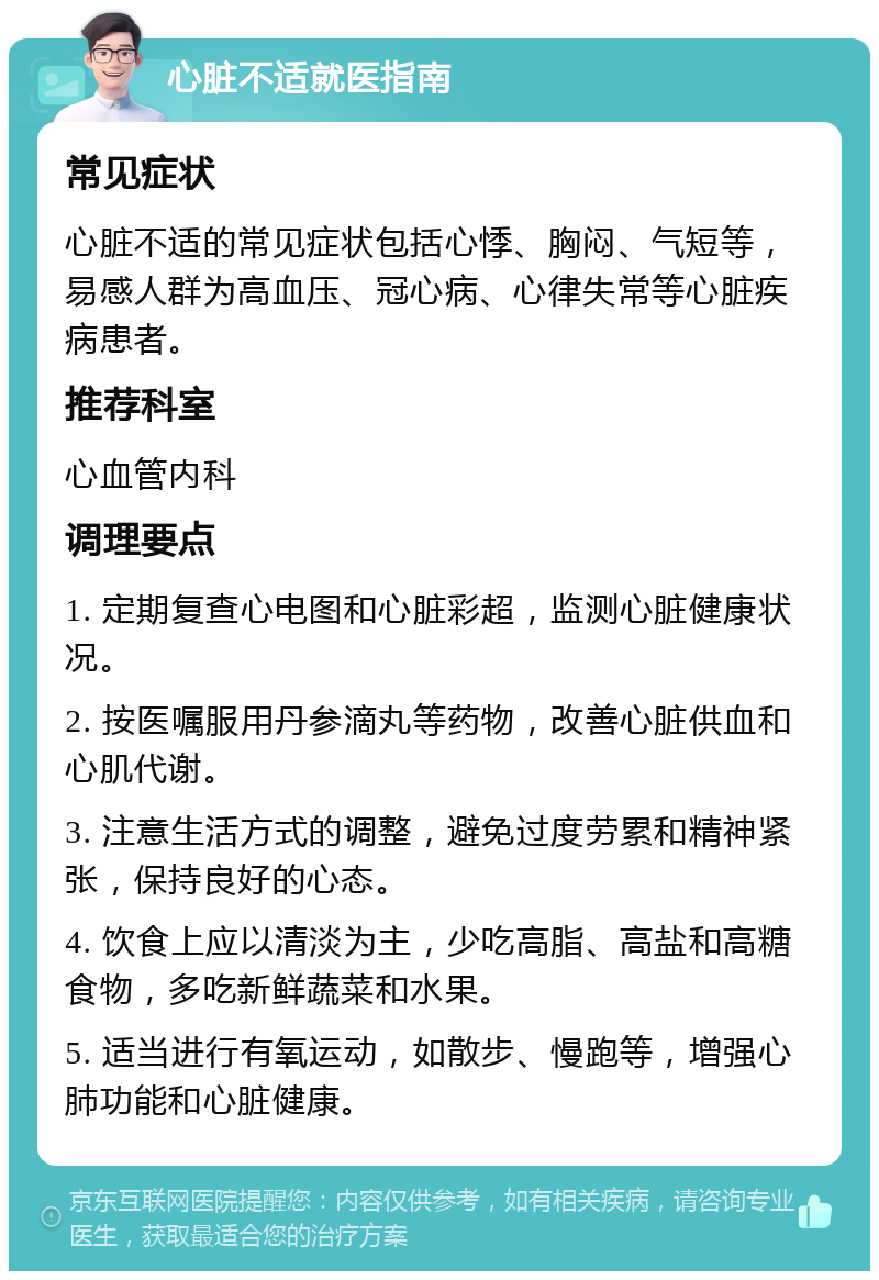 心脏不适就医指南 常见症状 心脏不适的常见症状包括心悸、胸闷、气短等，易感人群为高血压、冠心病、心律失常等心脏疾病患者。 推荐科室 心血管内科 调理要点 1. 定期复查心电图和心脏彩超，监测心脏健康状况。 2. 按医嘱服用丹参滴丸等药物，改善心脏供血和心肌代谢。 3. 注意生活方式的调整，避免过度劳累和精神紧张，保持良好的心态。 4. 饮食上应以清淡为主，少吃高脂、高盐和高糖食物，多吃新鲜蔬菜和水果。 5. 适当进行有氧运动，如散步、慢跑等，增强心肺功能和心脏健康。