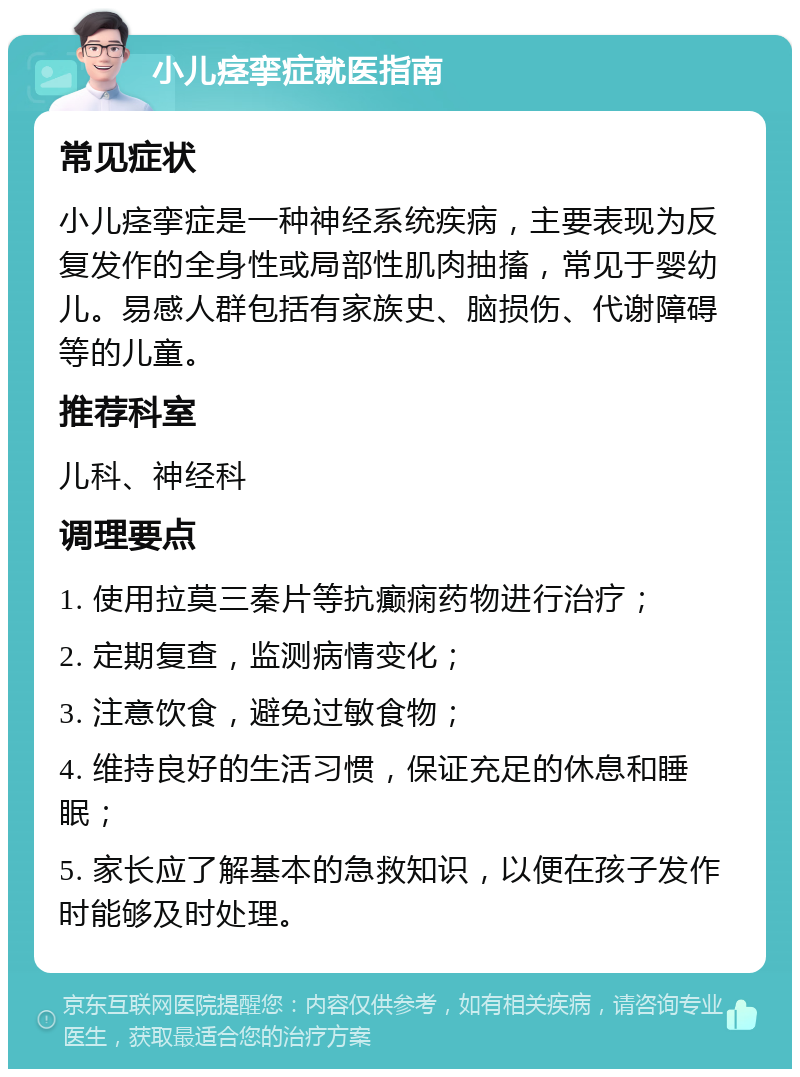 小儿痉挛症就医指南 常见症状 小儿痉挛症是一种神经系统疾病，主要表现为反复发作的全身性或局部性肌肉抽搐，常见于婴幼儿。易感人群包括有家族史、脑损伤、代谢障碍等的儿童。 推荐科室 儿科、神经科 调理要点 1. 使用拉莫三秦片等抗癫痫药物进行治疗； 2. 定期复查，监测病情变化； 3. 注意饮食，避免过敏食物； 4. 维持良好的生活习惯，保证充足的休息和睡眠； 5. 家长应了解基本的急救知识，以便在孩子发作时能够及时处理。