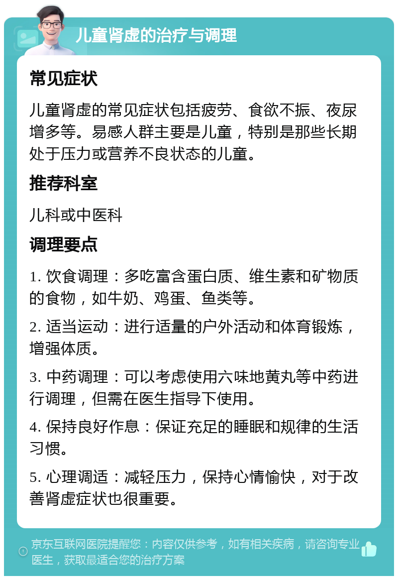 儿童肾虚的治疗与调理 常见症状 儿童肾虚的常见症状包括疲劳、食欲不振、夜尿增多等。易感人群主要是儿童，特别是那些长期处于压力或营养不良状态的儿童。 推荐科室 儿科或中医科 调理要点 1. 饮食调理：多吃富含蛋白质、维生素和矿物质的食物，如牛奶、鸡蛋、鱼类等。 2. 适当运动：进行适量的户外活动和体育锻炼，增强体质。 3. 中药调理：可以考虑使用六味地黄丸等中药进行调理，但需在医生指导下使用。 4. 保持良好作息：保证充足的睡眠和规律的生活习惯。 5. 心理调适：减轻压力，保持心情愉快，对于改善肾虚症状也很重要。