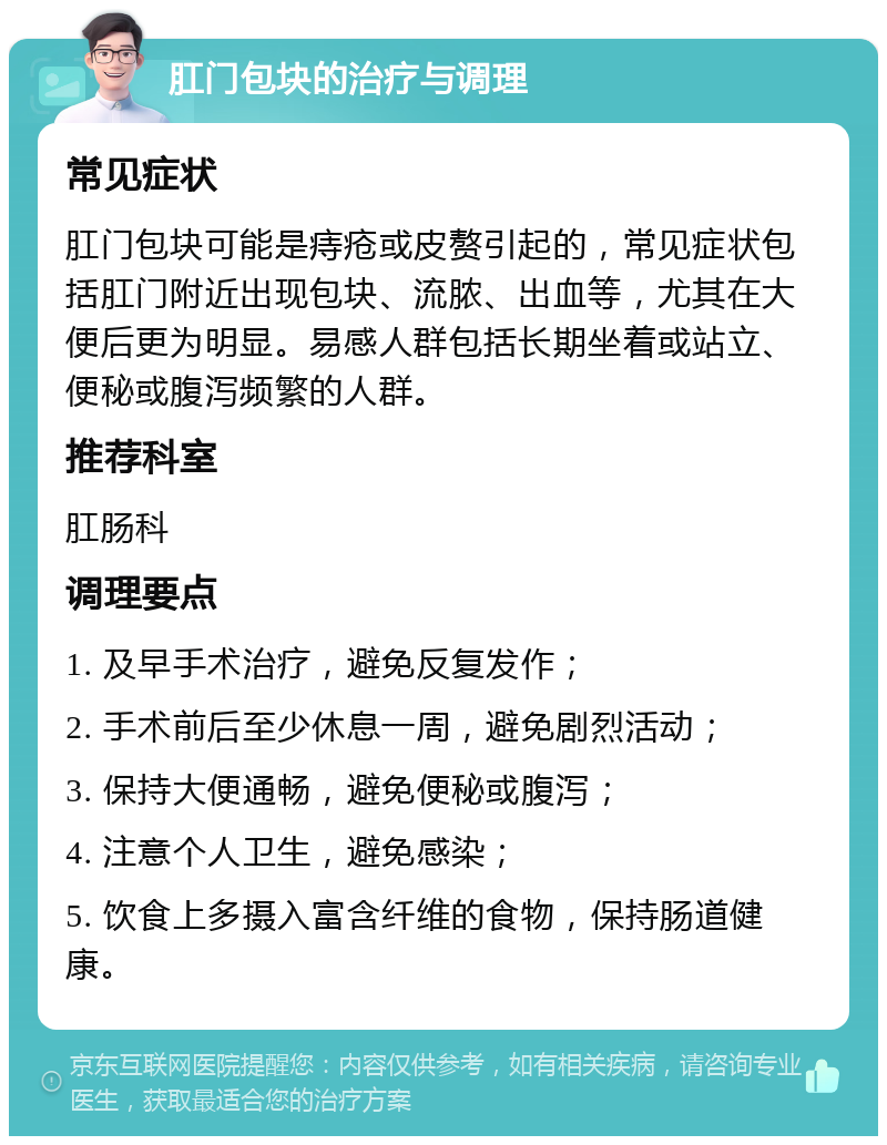 肛门包块的治疗与调理 常见症状 肛门包块可能是痔疮或皮赘引起的，常见症状包括肛门附近出现包块、流脓、出血等，尤其在大便后更为明显。易感人群包括长期坐着或站立、便秘或腹泻频繁的人群。 推荐科室 肛肠科 调理要点 1. 及早手术治疗，避免反复发作； 2. 手术前后至少休息一周，避免剧烈活动； 3. 保持大便通畅，避免便秘或腹泻； 4. 注意个人卫生，避免感染； 5. 饮食上多摄入富含纤维的食物，保持肠道健康。