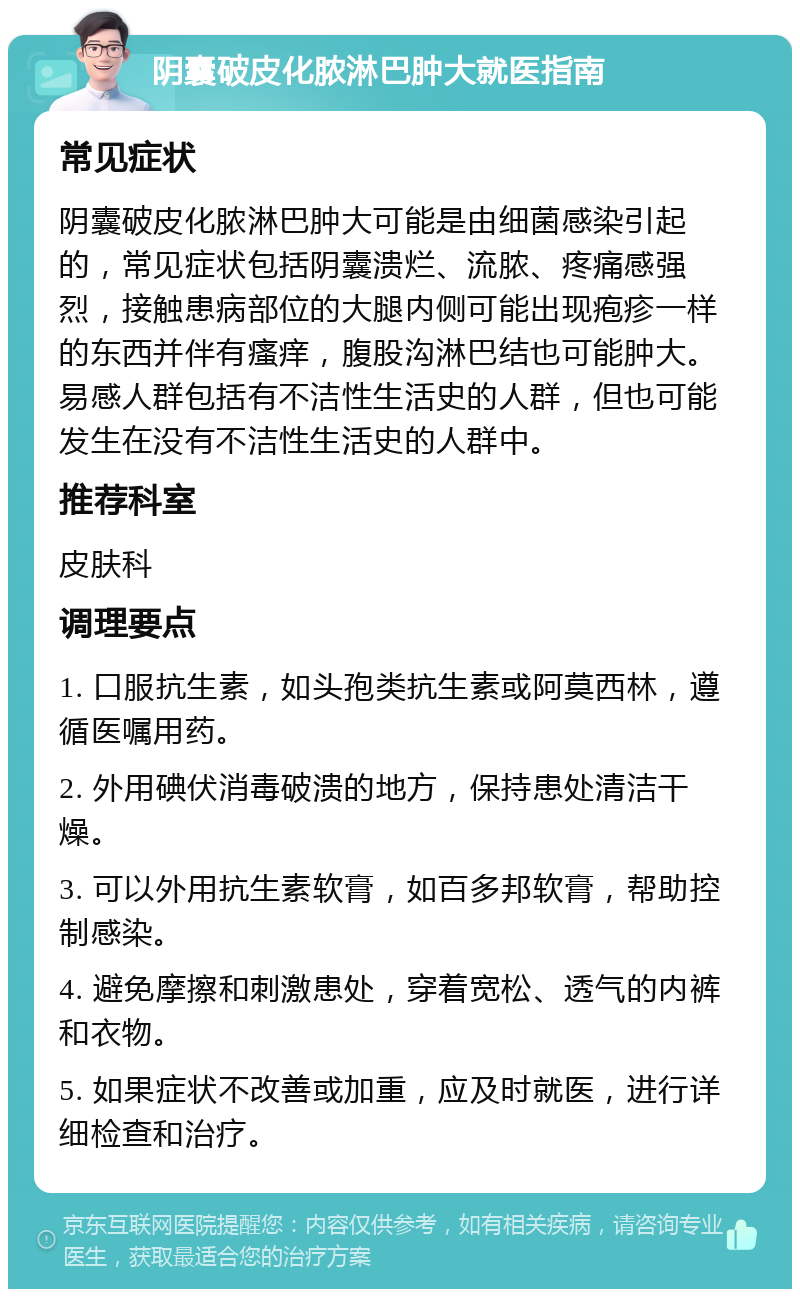 阴囊破皮化脓淋巴肿大就医指南 常见症状 阴囊破皮化脓淋巴肿大可能是由细菌感染引起的，常见症状包括阴囊溃烂、流脓、疼痛感强烈，接触患病部位的大腿内侧可能出现疱疹一样的东西并伴有瘙痒，腹股沟淋巴结也可能肿大。易感人群包括有不洁性生活史的人群，但也可能发生在没有不洁性生活史的人群中。 推荐科室 皮肤科 调理要点 1. 口服抗生素，如头孢类抗生素或阿莫西林，遵循医嘱用药。 2. 外用碘伏消毒破溃的地方，保持患处清洁干燥。 3. 可以外用抗生素软膏，如百多邦软膏，帮助控制感染。 4. 避免摩擦和刺激患处，穿着宽松、透气的内裤和衣物。 5. 如果症状不改善或加重，应及时就医，进行详细检查和治疗。