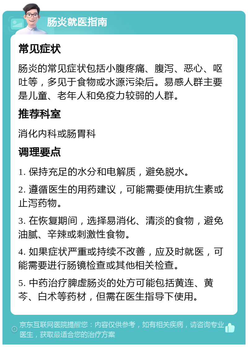 肠炎就医指南 常见症状 肠炎的常见症状包括小腹疼痛、腹泻、恶心、呕吐等，多见于食物或水源污染后。易感人群主要是儿童、老年人和免疫力较弱的人群。 推荐科室 消化内科或肠胃科 调理要点 1. 保持充足的水分和电解质，避免脱水。 2. 遵循医生的用药建议，可能需要使用抗生素或止泻药物。 3. 在恢复期间，选择易消化、清淡的食物，避免油腻、辛辣或刺激性食物。 4. 如果症状严重或持续不改善，应及时就医，可能需要进行肠镜检查或其他相关检查。 5. 中药治疗脾虚肠炎的处方可能包括黄连、黄芩、白术等药材，但需在医生指导下使用。