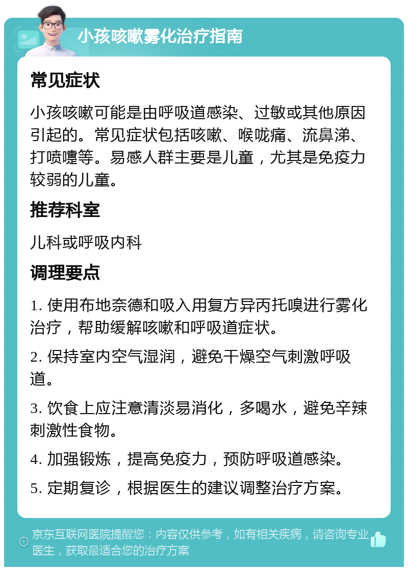 小孩咳嗽雾化治疗指南 常见症状 小孩咳嗽可能是由呼吸道感染、过敏或其他原因引起的。常见症状包括咳嗽、喉咙痛、流鼻涕、打喷嚏等。易感人群主要是儿童，尤其是免疫力较弱的儿童。 推荐科室 儿科或呼吸内科 调理要点 1. 使用布地奈德和吸入用复方异丙托嗅进行雾化治疗，帮助缓解咳嗽和呼吸道症状。 2. 保持室内空气湿润，避免干燥空气刺激呼吸道。 3. 饮食上应注意清淡易消化，多喝水，避免辛辣刺激性食物。 4. 加强锻炼，提高免疫力，预防呼吸道感染。 5. 定期复诊，根据医生的建议调整治疗方案。