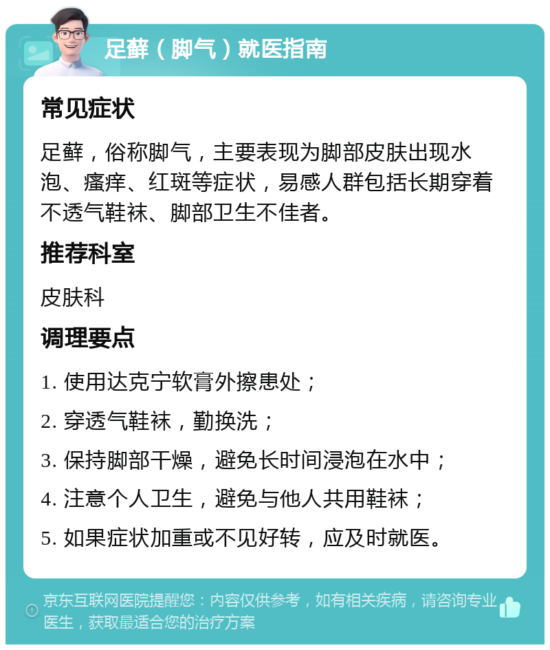 足藓（脚气）就医指南 常见症状 足藓，俗称脚气，主要表现为脚部皮肤出现水泡、瘙痒、红斑等症状，易感人群包括长期穿着不透气鞋袜、脚部卫生不佳者。 推荐科室 皮肤科 调理要点 1. 使用达克宁软膏外擦患处； 2. 穿透气鞋袜，勤换洗； 3. 保持脚部干燥，避免长时间浸泡在水中； 4. 注意个人卫生，避免与他人共用鞋袜； 5. 如果症状加重或不见好转，应及时就医。