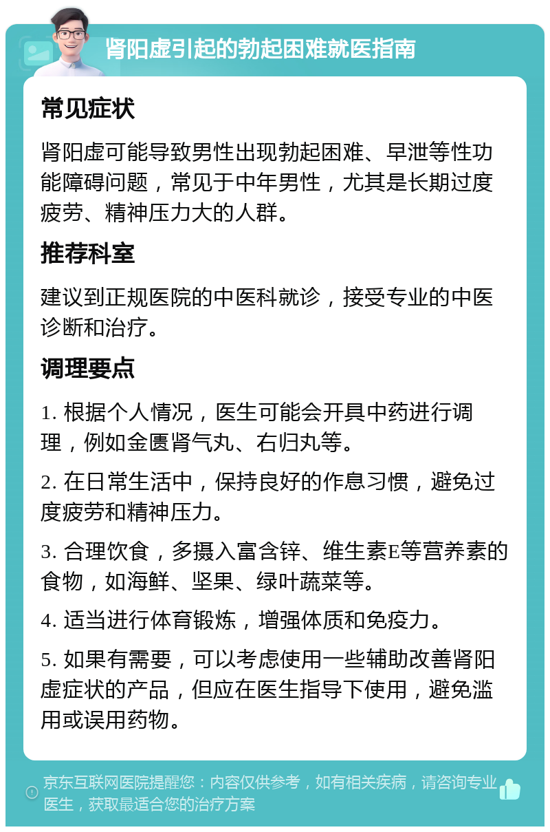 肾阳虚引起的勃起困难就医指南 常见症状 肾阳虚可能导致男性出现勃起困难、早泄等性功能障碍问题，常见于中年男性，尤其是长期过度疲劳、精神压力大的人群。 推荐科室 建议到正规医院的中医科就诊，接受专业的中医诊断和治疗。 调理要点 1. 根据个人情况，医生可能会开具中药进行调理，例如金匮肾气丸、右归丸等。 2. 在日常生活中，保持良好的作息习惯，避免过度疲劳和精神压力。 3. 合理饮食，多摄入富含锌、维生素E等营养素的食物，如海鲜、坚果、绿叶蔬菜等。 4. 适当进行体育锻炼，增强体质和免疫力。 5. 如果有需要，可以考虑使用一些辅助改善肾阳虚症状的产品，但应在医生指导下使用，避免滥用或误用药物。