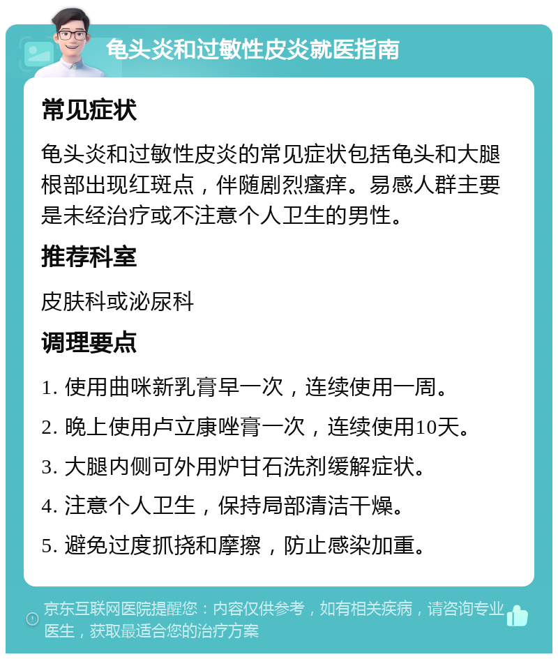 龟头炎和过敏性皮炎就医指南 常见症状 龟头炎和过敏性皮炎的常见症状包括龟头和大腿根部出现红斑点，伴随剧烈瘙痒。易感人群主要是未经治疗或不注意个人卫生的男性。 推荐科室 皮肤科或泌尿科 调理要点 1. 使用曲咪新乳膏早一次，连续使用一周。 2. 晚上使用卢立康唑膏一次，连续使用10天。 3. 大腿内侧可外用炉甘石洗剂缓解症状。 4. 注意个人卫生，保持局部清洁干燥。 5. 避免过度抓挠和摩擦，防止感染加重。