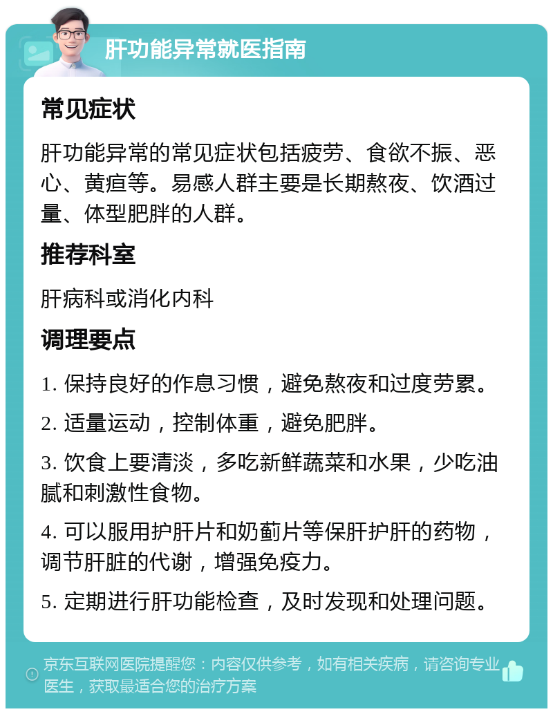 肝功能异常就医指南 常见症状 肝功能异常的常见症状包括疲劳、食欲不振、恶心、黄疸等。易感人群主要是长期熬夜、饮酒过量、体型肥胖的人群。 推荐科室 肝病科或消化内科 调理要点 1. 保持良好的作息习惯，避免熬夜和过度劳累。 2. 适量运动，控制体重，避免肥胖。 3. 饮食上要清淡，多吃新鲜蔬菜和水果，少吃油腻和刺激性食物。 4. 可以服用护肝片和奶蓟片等保肝护肝的药物，调节肝脏的代谢，增强免疫力。 5. 定期进行肝功能检查，及时发现和处理问题。