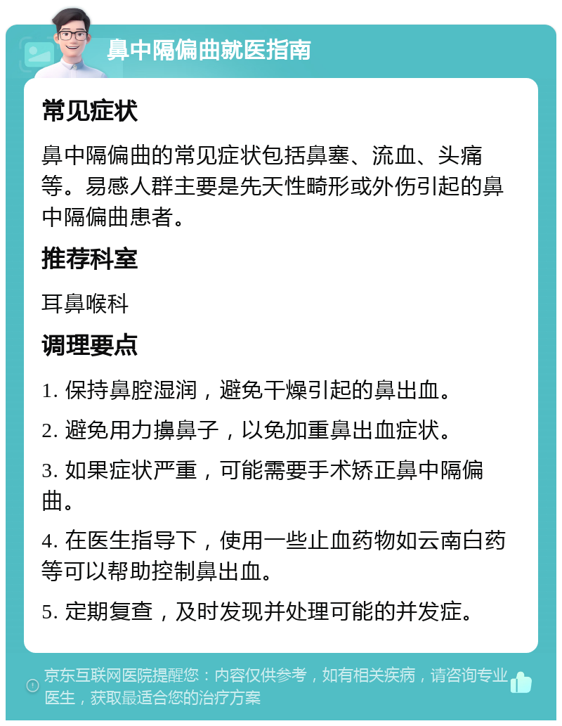 鼻中隔偏曲就医指南 常见症状 鼻中隔偏曲的常见症状包括鼻塞、流血、头痛等。易感人群主要是先天性畸形或外伤引起的鼻中隔偏曲患者。 推荐科室 耳鼻喉科 调理要点 1. 保持鼻腔湿润，避免干燥引起的鼻出血。 2. 避免用力擤鼻子，以免加重鼻出血症状。 3. 如果症状严重，可能需要手术矫正鼻中隔偏曲。 4. 在医生指导下，使用一些止血药物如云南白药等可以帮助控制鼻出血。 5. 定期复查，及时发现并处理可能的并发症。