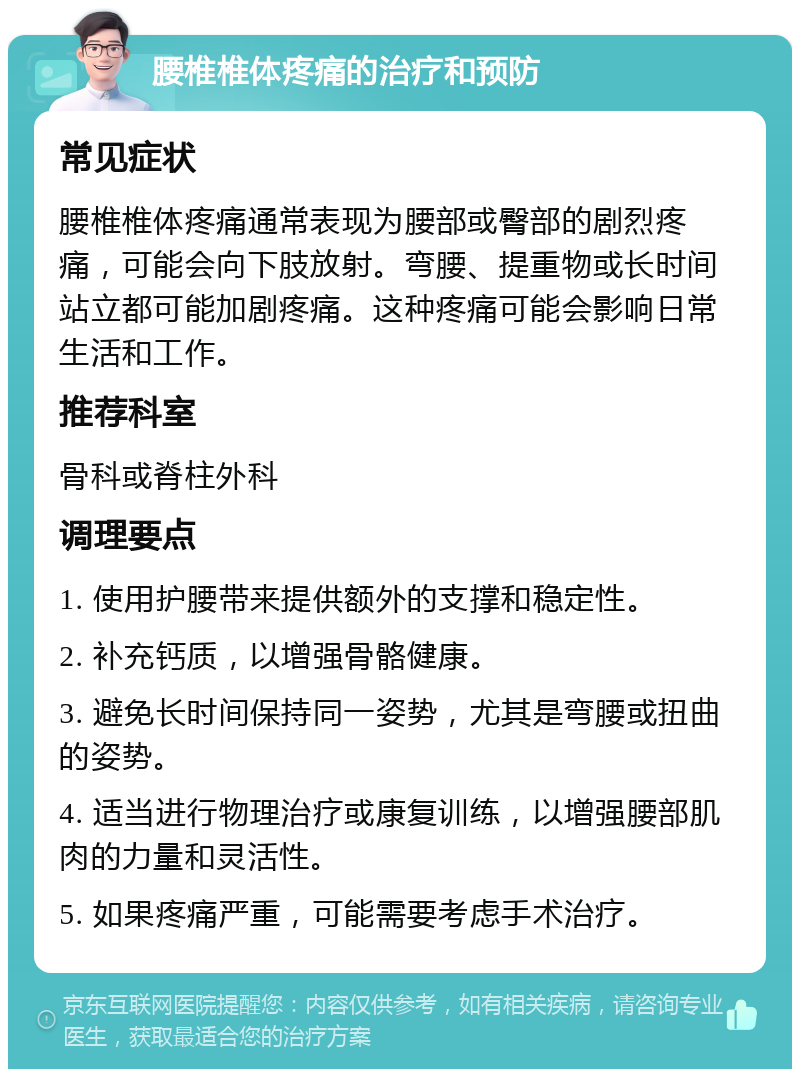 腰椎椎体疼痛的治疗和预防 常见症状 腰椎椎体疼痛通常表现为腰部或臀部的剧烈疼痛，可能会向下肢放射。弯腰、提重物或长时间站立都可能加剧疼痛。这种疼痛可能会影响日常生活和工作。 推荐科室 骨科或脊柱外科 调理要点 1. 使用护腰带来提供额外的支撑和稳定性。 2. 补充钙质，以增强骨骼健康。 3. 避免长时间保持同一姿势，尤其是弯腰或扭曲的姿势。 4. 适当进行物理治疗或康复训练，以增强腰部肌肉的力量和灵活性。 5. 如果疼痛严重，可能需要考虑手术治疗。